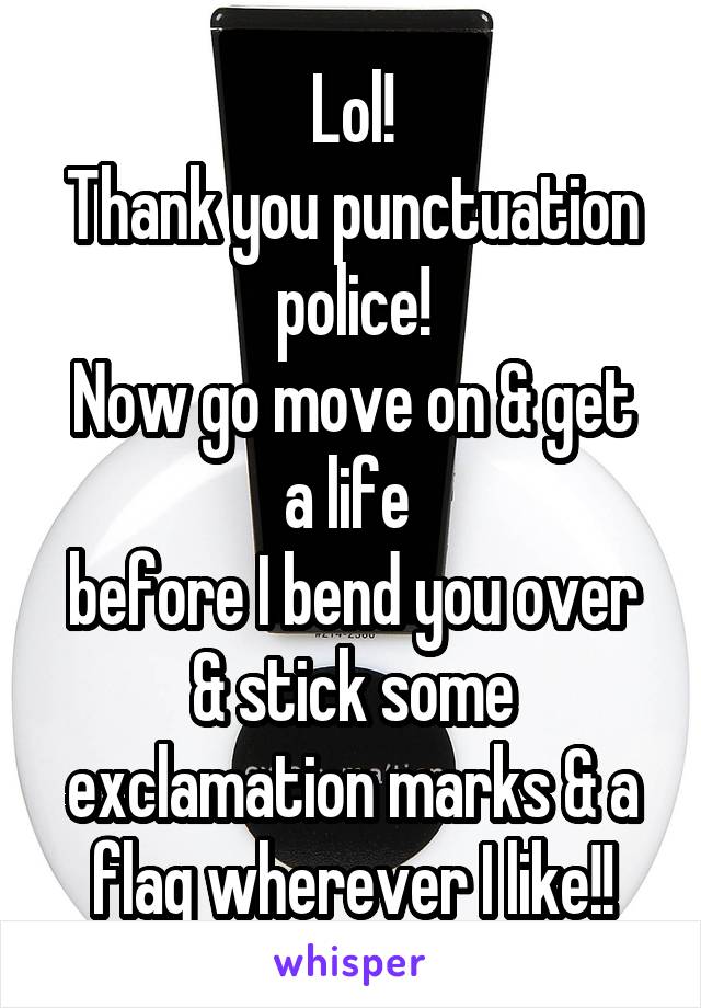 Lol!
Thank you punctuation police!
Now go move on & get a life 
before I bend you over & stick some exclamation marks & a flag wherever I like!!