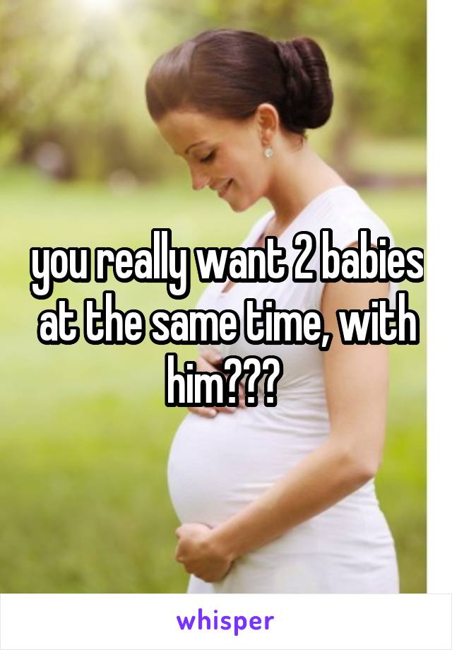 you really want 2 babies at the same time, with him??? 