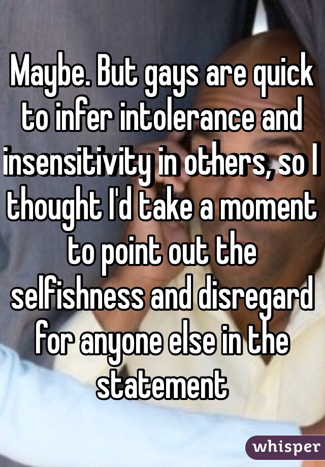 Maybe. But gays are quick to infer intolerance and insensitivity in others, so I thought I'd take a moment to point out the selfishness and disregard for anyone else in the statement 