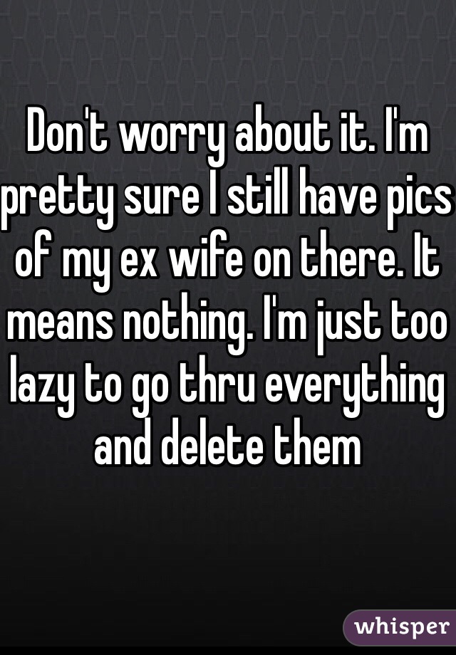 Don't worry about it. I'm pretty sure I still have pics of my ex wife on there. It means nothing. I'm just too lazy to go thru everything and delete them