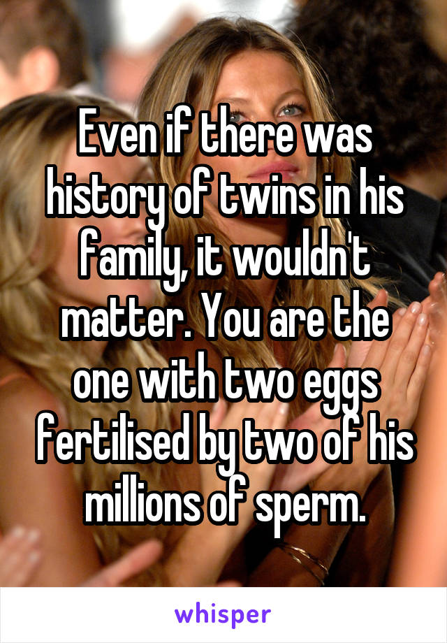 Even if there was history of twins in his family, it wouldn't matter. You are the one with two eggs fertilised by two of his millions of sperm.