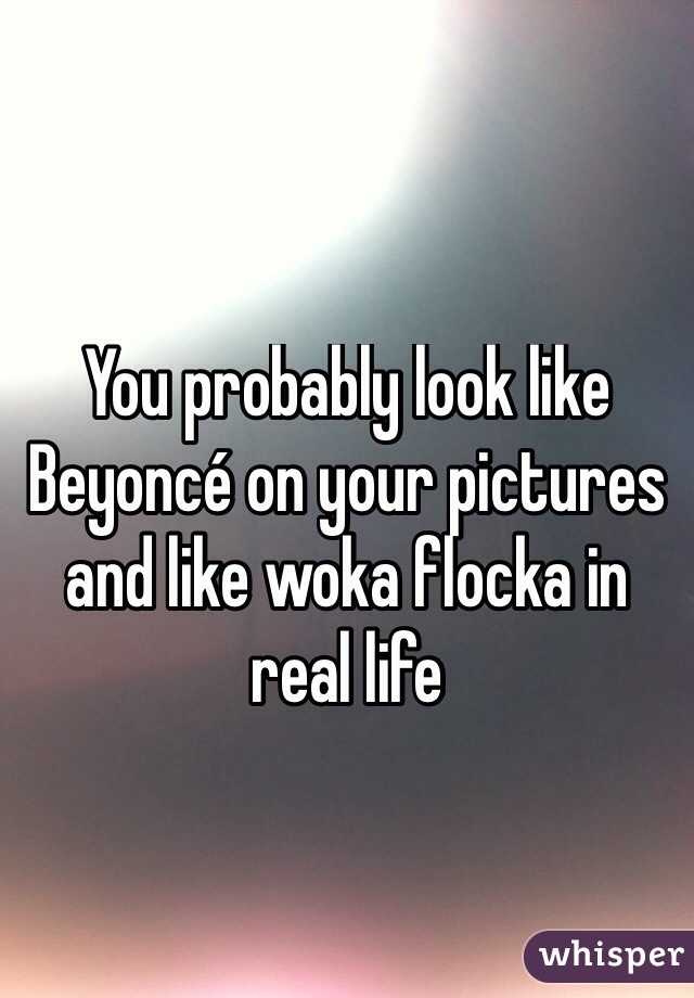 You probably look like Beyoncé on your pictures and like woka flocka in real life 
