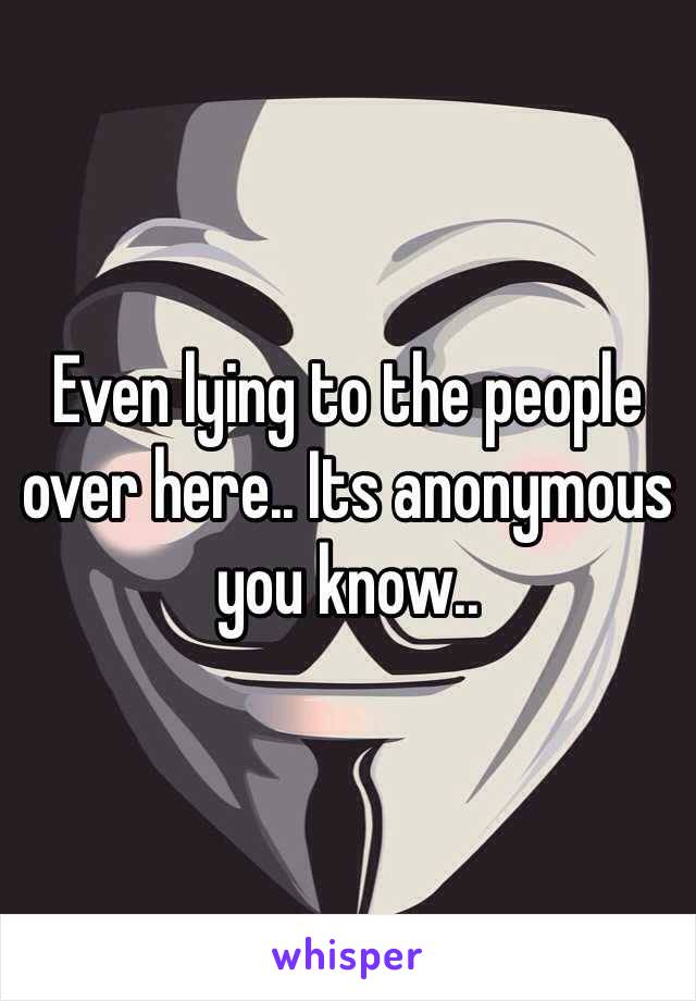 Even lying to the people over here.. Its anonymous you know.. 