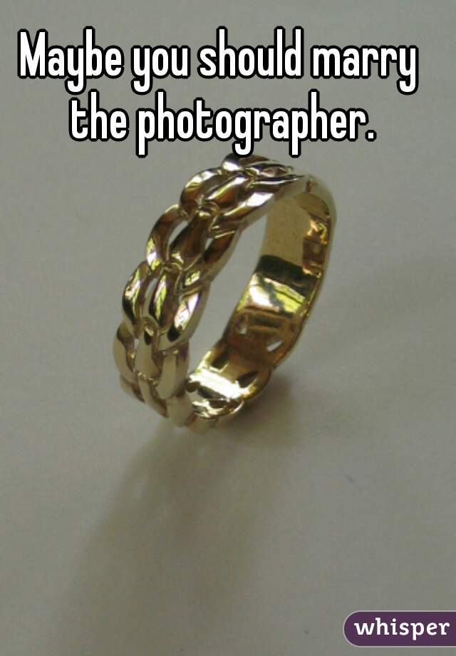Maybe you should marry the photographer.