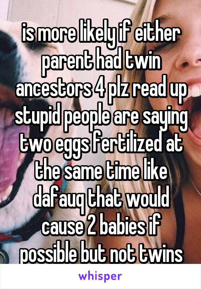 is more likely if either parent had twin ancestors 4 plz read up stupid people are saying two eggs fertilized at the same time like dafauq that would cause 2 babies if possible but not twins