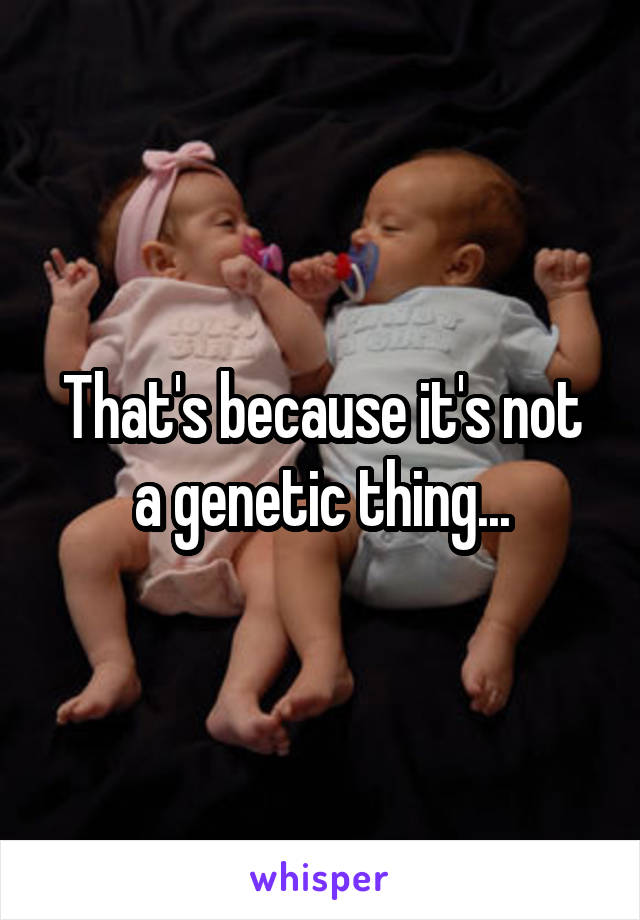 That's because it's not a genetic thing...