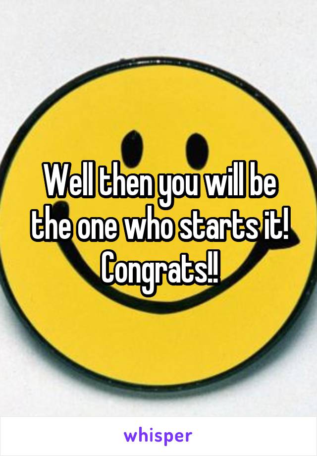 Well then you will be the one who starts it! Congrats!!