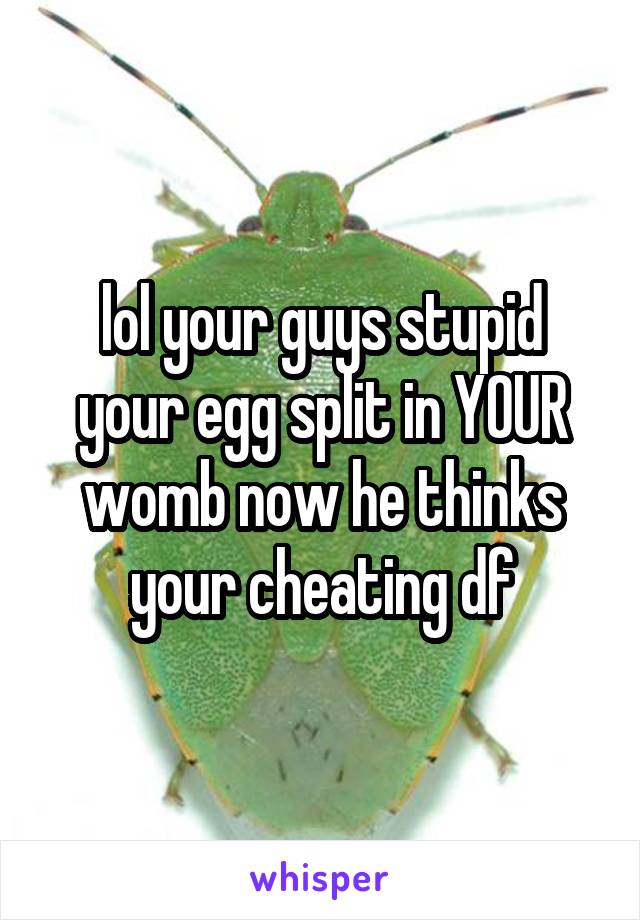 lol your guys stupid your egg split in YOUR womb now he thinks your cheating df