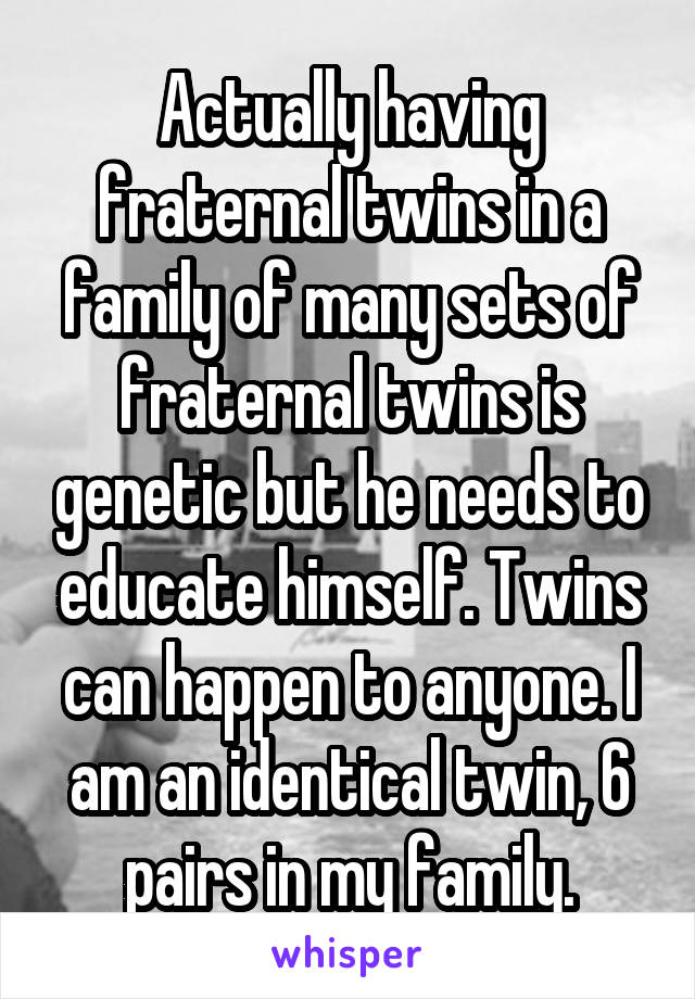 Actually having fraternal twins in a family of many sets of fraternal twins is genetic but he needs to educate himself. Twins can happen to anyone. I am an identical twin, 6 pairs in my family.