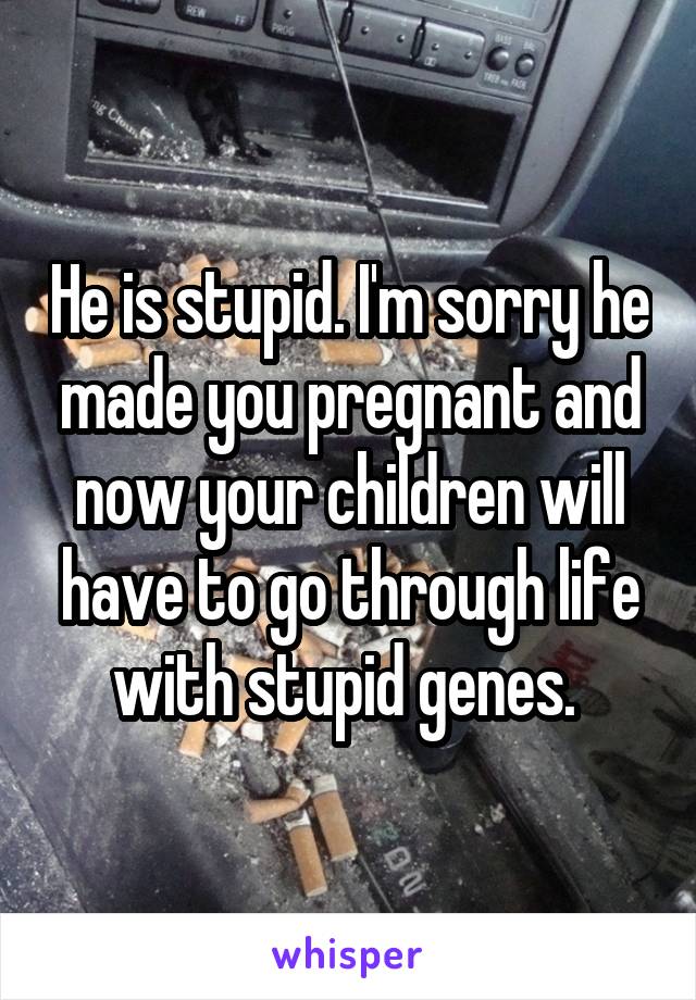 He is stupid. I'm sorry he made you pregnant and now your children will have to go through life with stupid genes. 