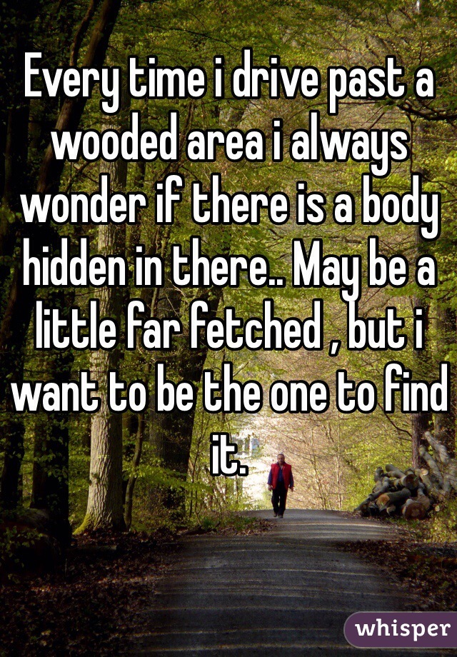 Every time i drive past a wooded area i always wonder if there is a body hidden in there.. May be a little far fetched , but i want to be the one to find it.