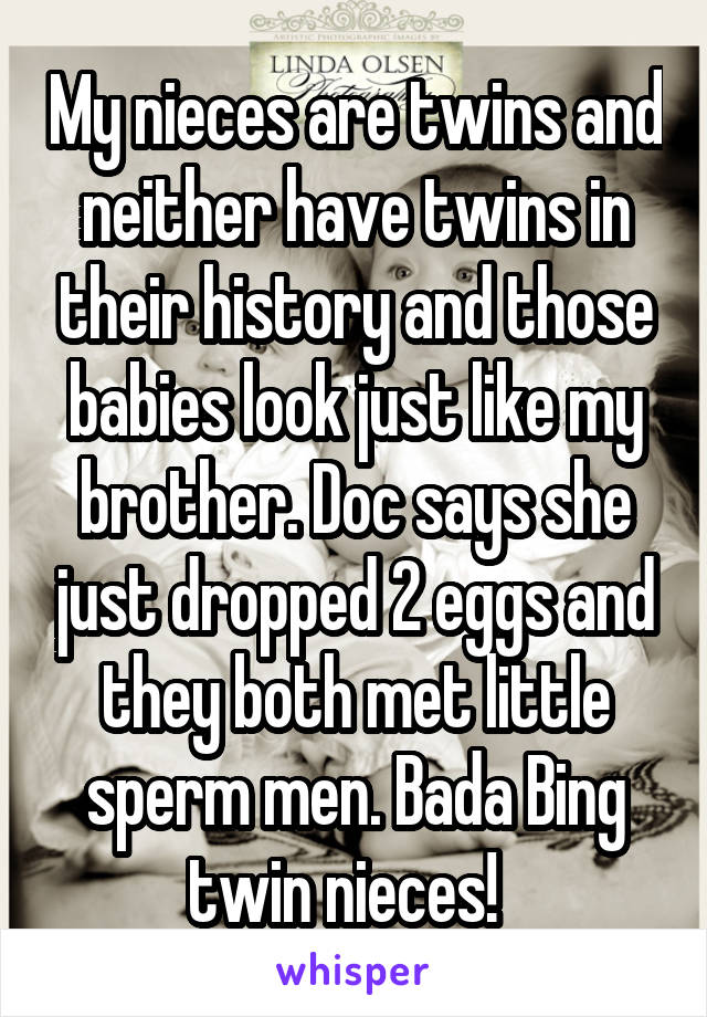 My nieces are twins and neither have twins in their history and those babies look just like my brother. Doc says she just dropped 2 eggs and they both met little sperm men. Bada Bing twin nieces!  