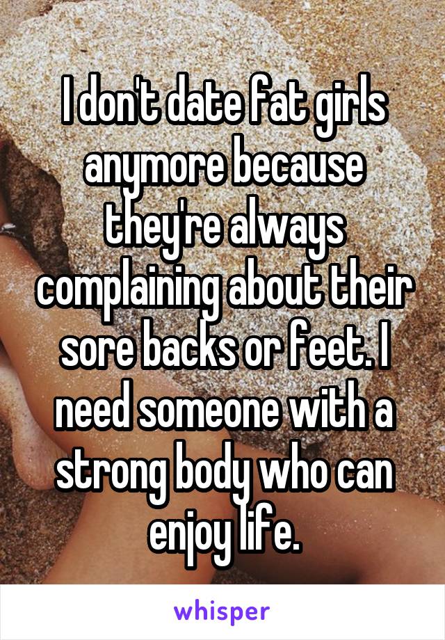 I don't date fat girls anymore because they're always complaining about their sore backs or feet. I need someone with a strong body who can enjoy life.