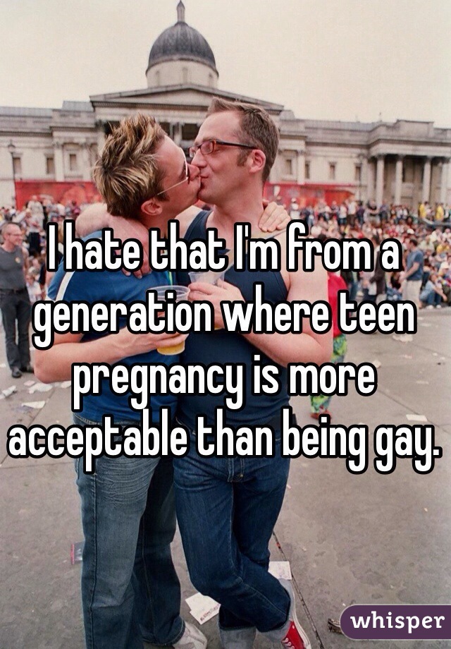 I hate that I'm from a generation where teen pregnancy is more acceptable than being gay. 