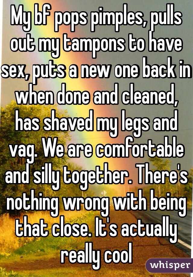 My bf pops pimples, pulls out my tampons to have sex, puts a new one back in when done and cleaned, has shaved my legs and vag. We are comfortable and silly together. There's nothing wrong with being that close. It's actually really cool