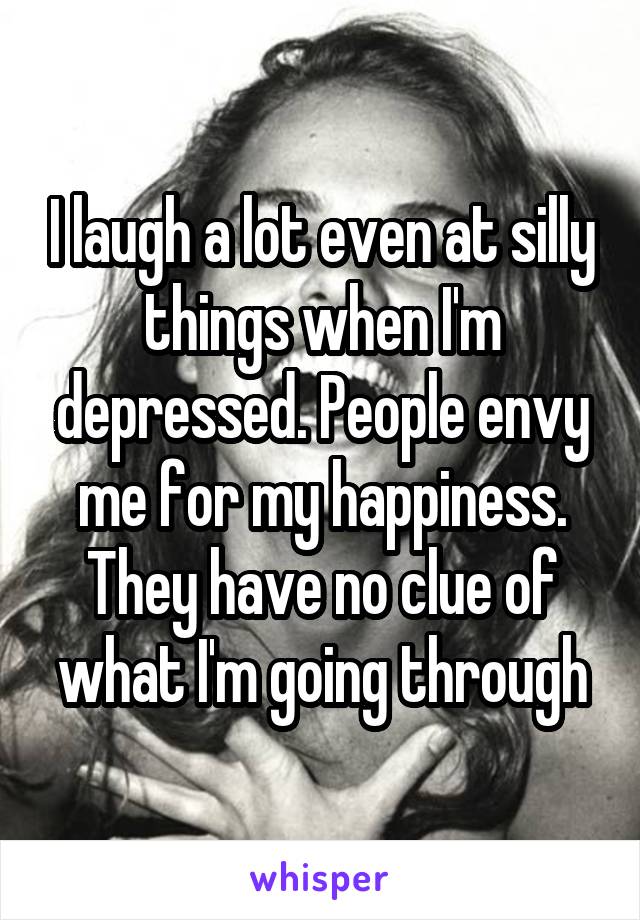 I laugh a lot even at silly things when I'm depressed. People envy me for my happiness. They have no clue of what I'm going through