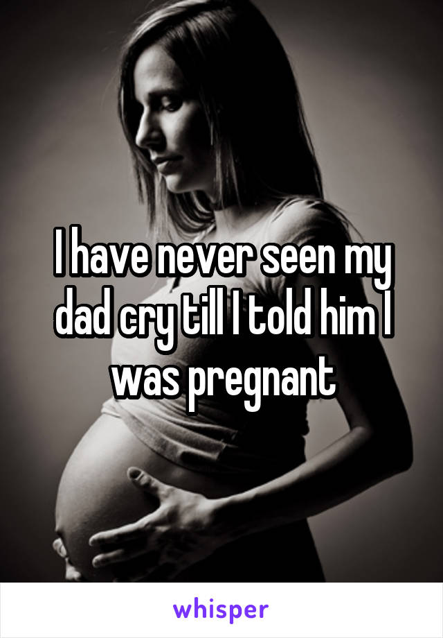 I have never seen my dad cry till I told him I was pregnant