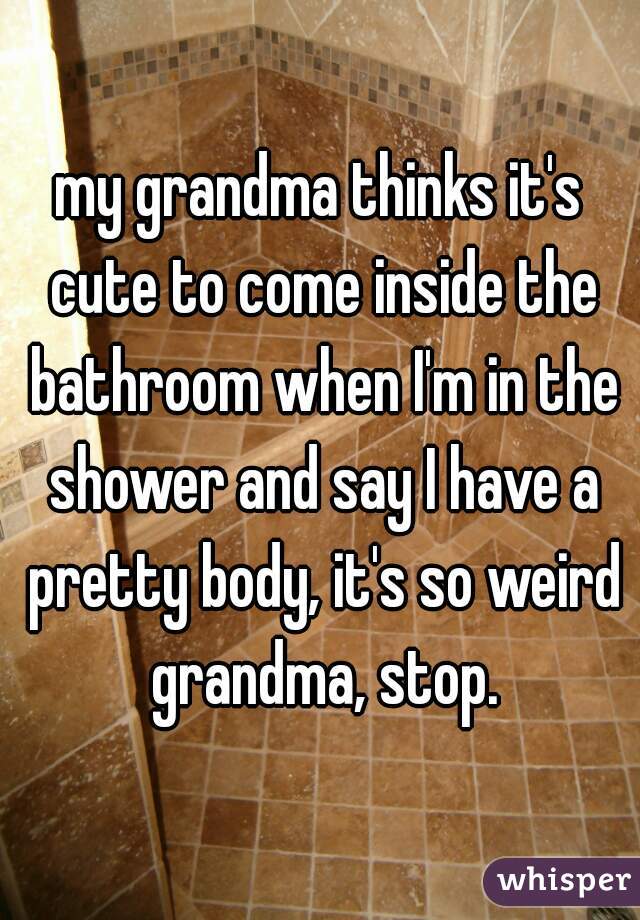 my grandma thinks it's cute to come inside the bathroom when I'm in the shower and say I have a pretty body, it's so weird grandma, stop.
