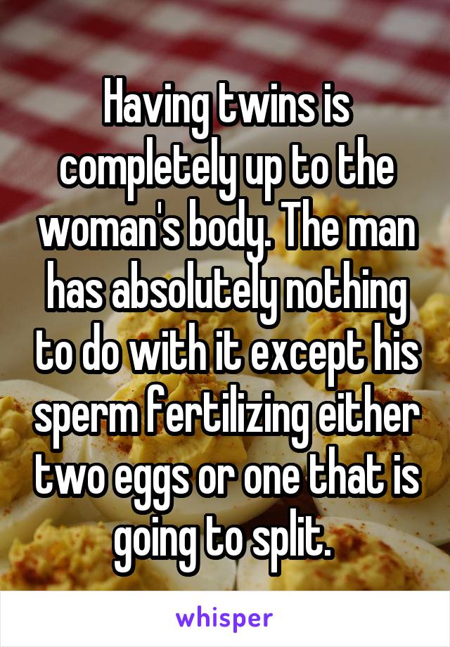 Having twins is completely up to the woman's body. The man has absolutely nothing to do with it except his sperm fertilizing either two eggs or one that is going to split. 