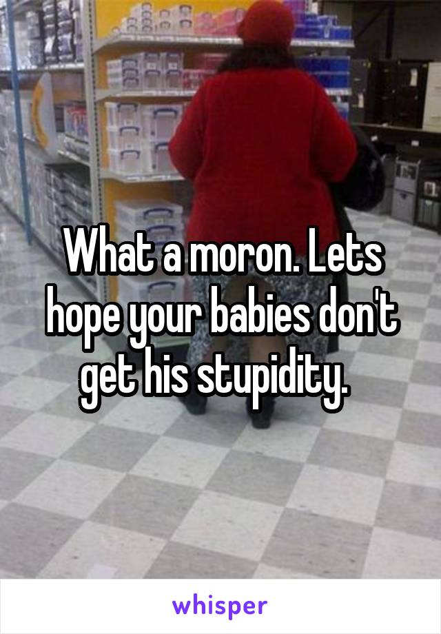 What a moron. Lets hope your babies don't get his stupidity.  