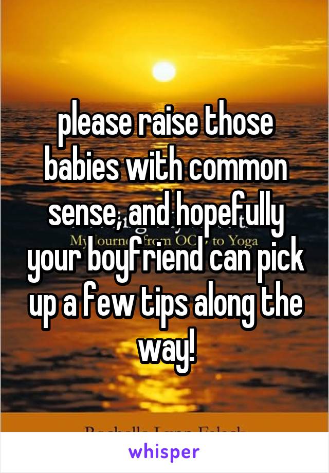 please raise those babies with common sense, and hopefully your boyfriend can pick up a few tips along the way!