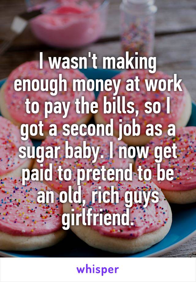 I wasn't making enough money at work to pay the bills, so I got a second job as a sugar baby. I now get paid to pretend to be an old, rich guys girlfriend.