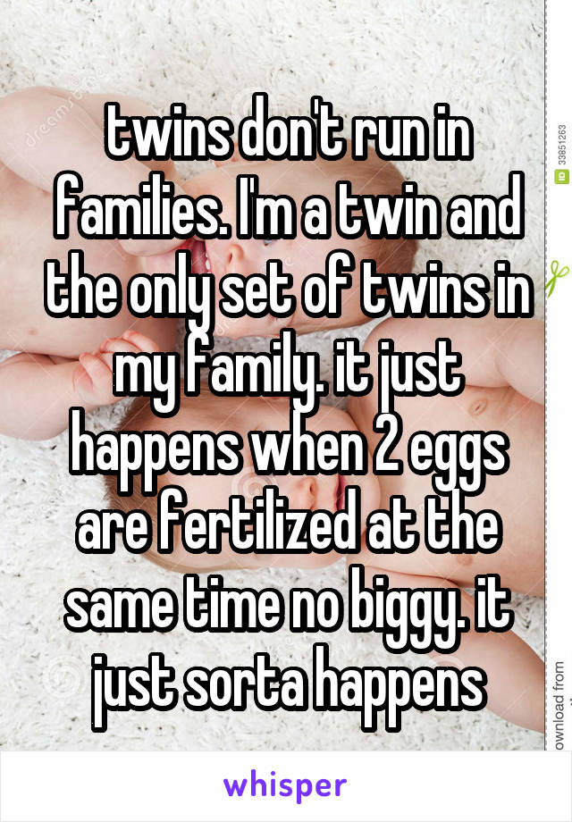 twins don't run in families. I'm a twin and the only set of twins in my family. it just happens when 2 eggs are fertilized at the same time no biggy. it just sorta happens