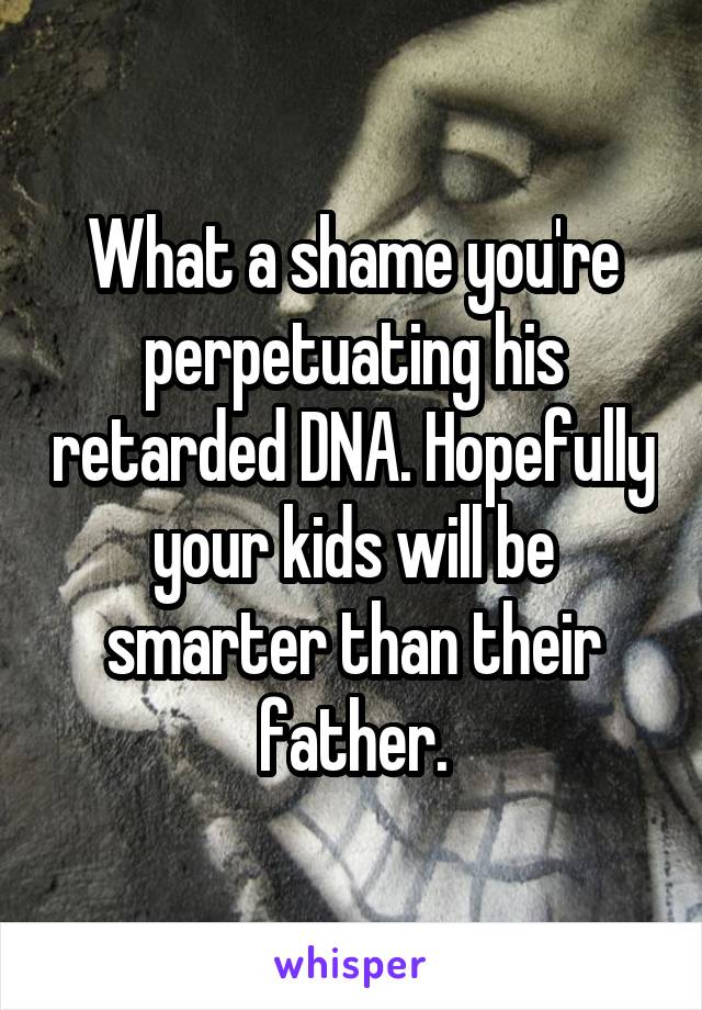 What a shame you're perpetuating his retarded DNA. Hopefully your kids will be smarter than their father.
