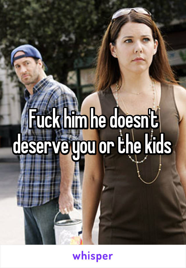 Fuck him he doesn't deserve you or the kids 