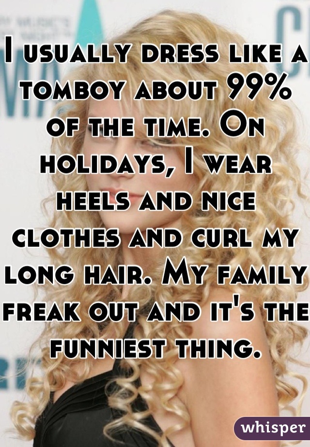 I usually dress like a tomboy about 99% of the time. On holidays, I wear heels and nice clothes and curl my long hair. My family freak out and it's the funniest thing.