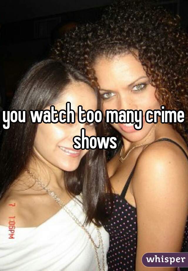 you watch too many crime shows