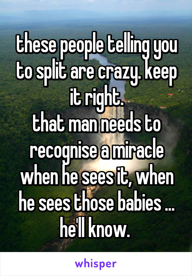 these people telling you to split are crazy. keep it right.
that man needs to recognise a miracle when he sees it, when he sees those babies ... he'll know. 