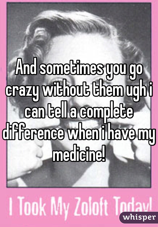 And sometimes you go crazy without them ugh i can tell a complete difference when i have my medicine! 