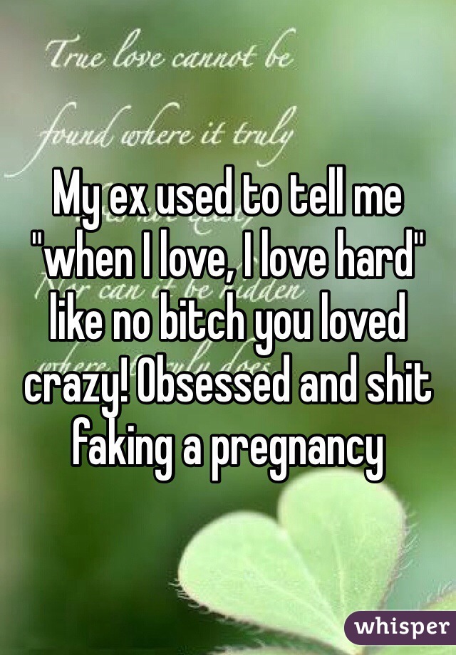 My ex used to tell me "when I love, I love hard" like no bitch you loved crazy! Obsessed and shit faking a pregnancy 