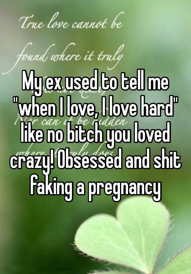 My ex used to tell me "when I love, I love hard" like no bitch you loved crazy! Obsessed and shit faking a pregnancy 