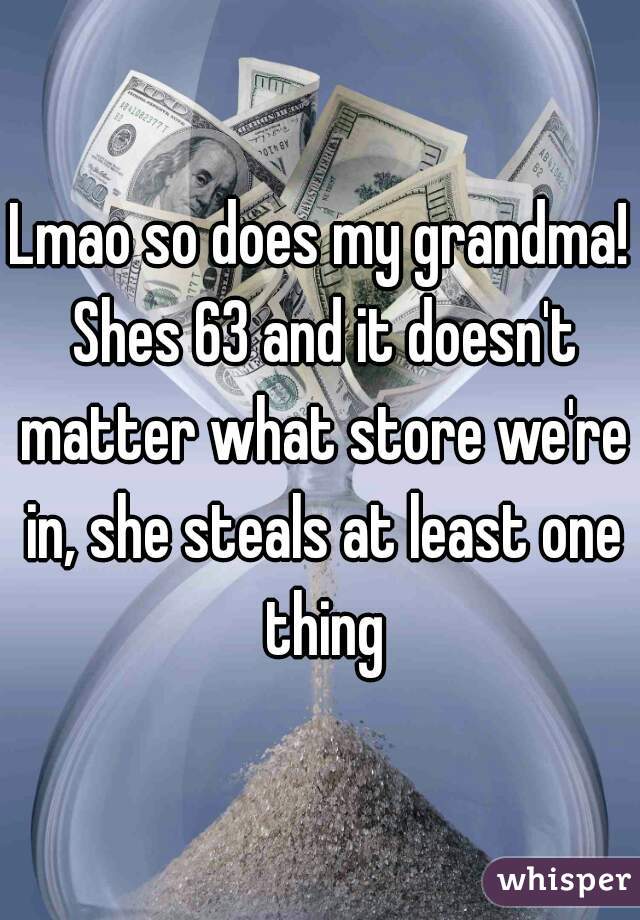 Lmao so does my grandma! Shes 63 and it doesn't matter what store we're in, she steals at least one thing