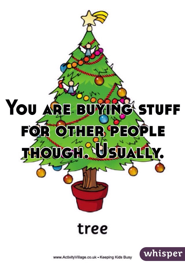 You are buying stuff for other people though. Usually. 