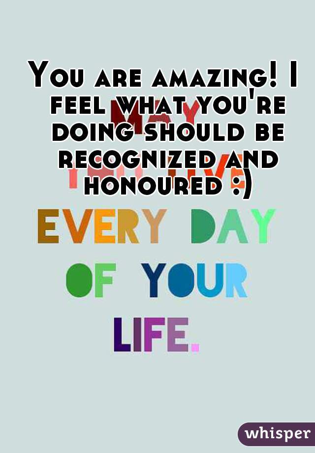 You are amazing! I feel what you're doing should be recognized and honoured :)