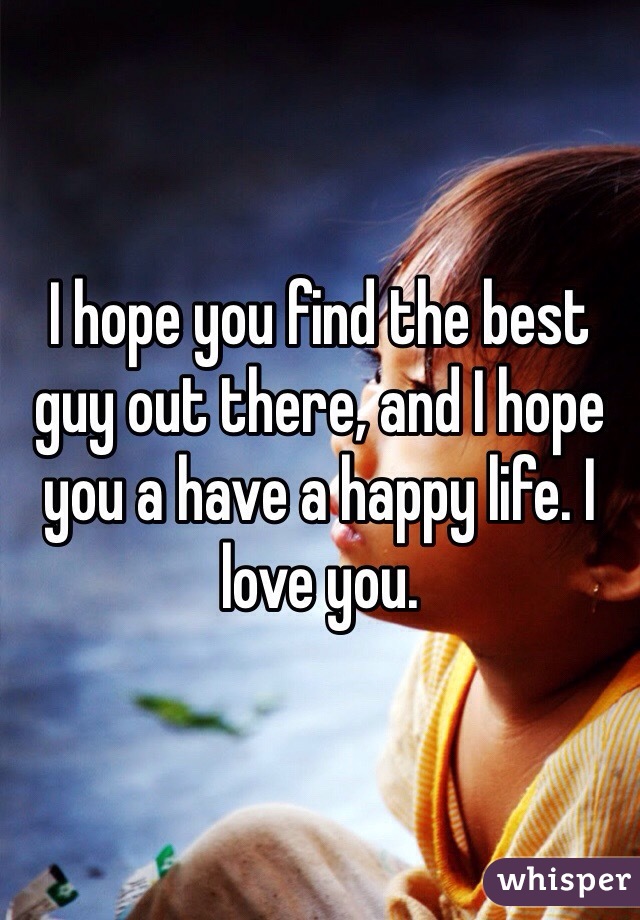 I hope you find the best guy out there, and I hope you a have a happy life. I love you.