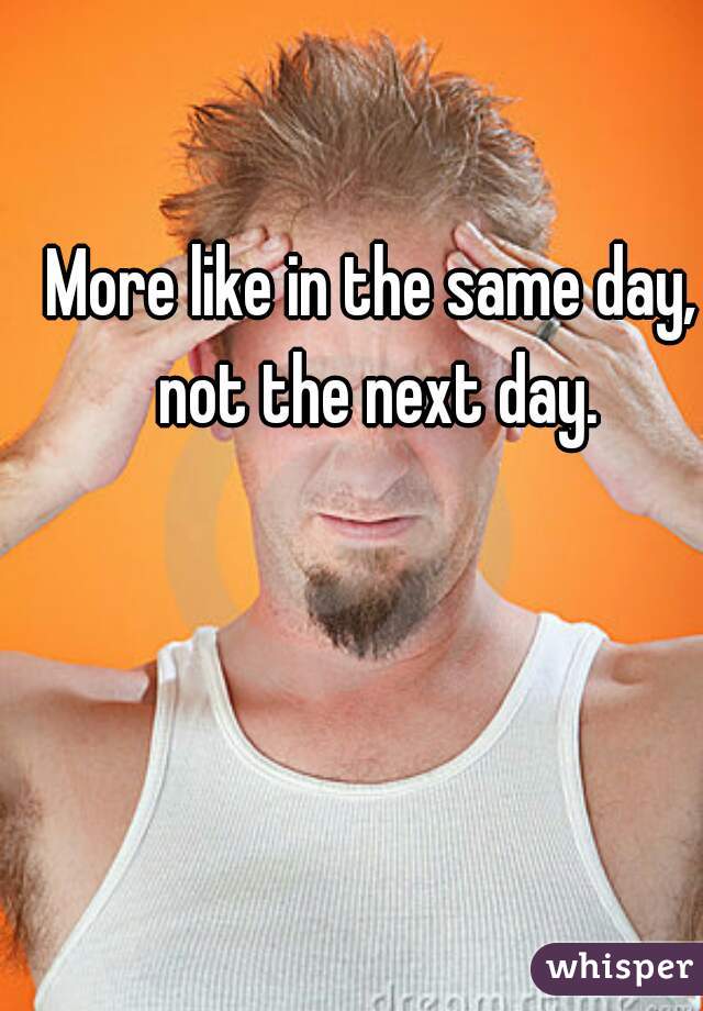 More like in the same day, not the next day.