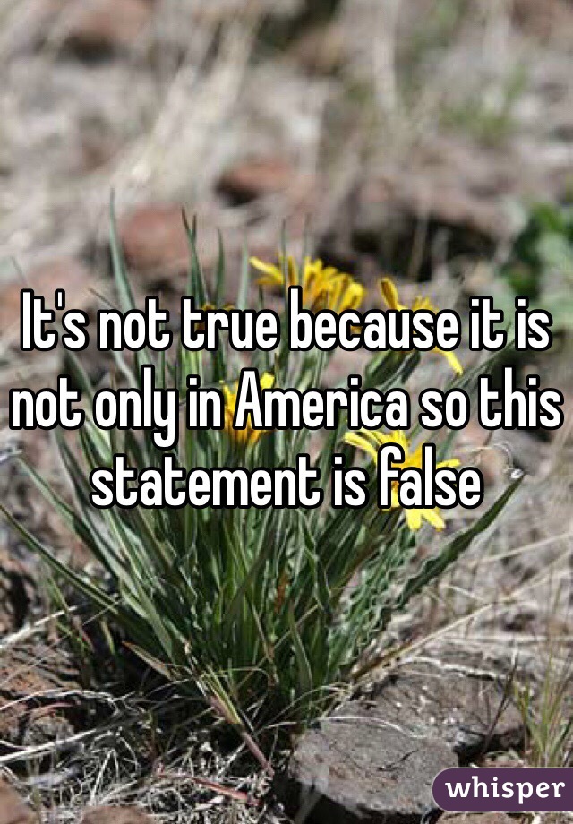 It's not true because it is  not only in America so this statement is false 