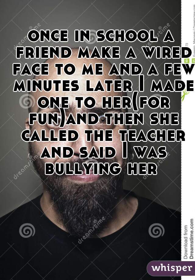 once in school a friend make a wired face to me and a few minutes later I made one to her(for fun)and then she called the teacher and said I was bullying her 