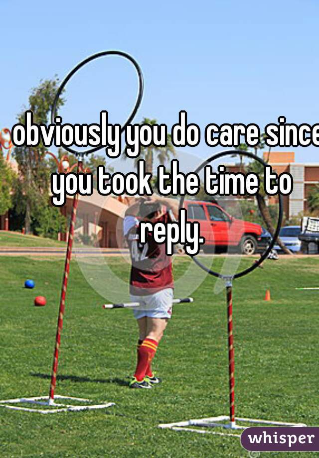 obviously you do care since you took the time to reply.