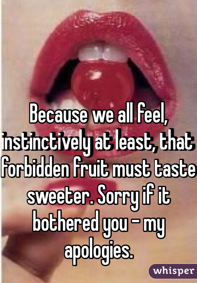 Because we all feel, instinctively at least, that forbidden fruit must taste sweeter. Sorry if it bothered you – my apologies. 
