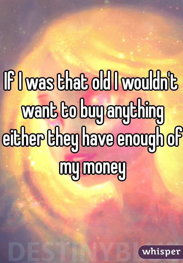 If I was that old I wouldn't want to buy anything either they have enough of my money