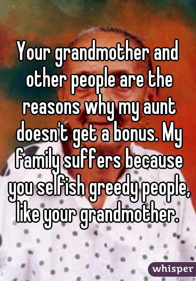 Your grandmother and other people are the reasons why my aunt doesn't get a bonus. My family suffers because you selfish greedy people, like your grandmother. 