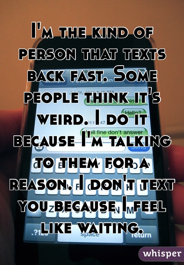 I'm the kind of person that texts back fast. Some people think it's weird. I do it because I'm talking to them for a reason. I don't text you because I feel like waiting.
