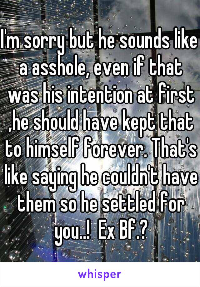 I'm sorry but he sounds like a asshole, even if that was his intention at first ,he should have kept that to himself forever. That's like saying he couldn't have them so he settled for you..!  Ex Bf.?