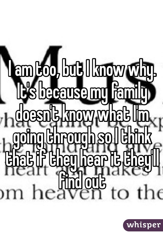 I am too, but I know why. It's because my family doesn't know what I'm going through so I think that if they hear it they'll find out