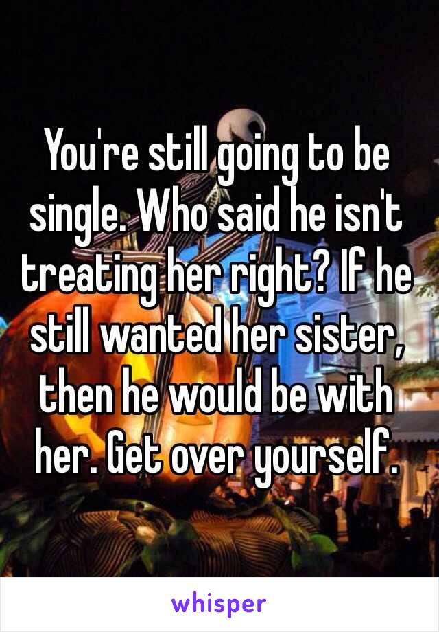 You're still going to be single. Who said he isn't treating her right? If he still wanted her sister, then he would be with her. Get over yourself. 